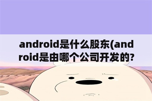 android是什么股东(android是由哪个公司开发的?哪一年开发的?)