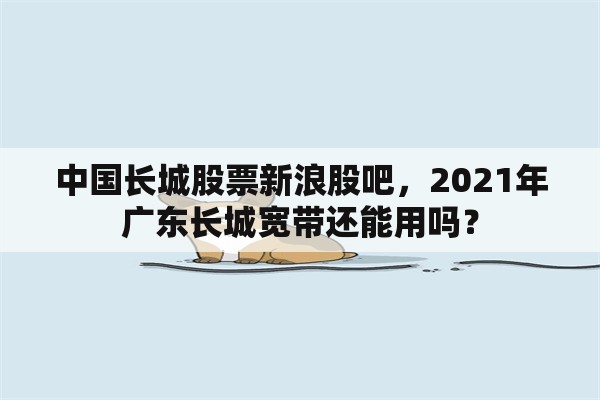 中国长城股票新浪股吧，2021年广东长城宽带还能用吗？