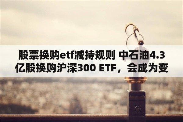 股票换购etf减持规则 中石油4.3亿股换购沪深300 ETF，会成为变相减持利器吗？
